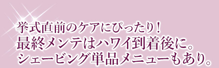 挙式直前のケアにぴったり!最終メンテはハワイ到着後に。シェービング単品メニューもあり。