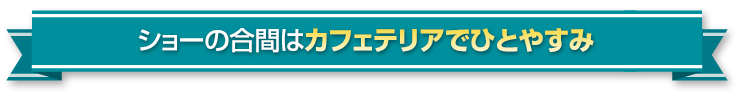ショーの合間はカフェテリアでひとやすみ