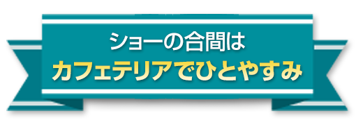 ショーの合間はカフェテリアでひとやすみ