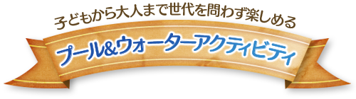 子どもから大人まで世代を問わず楽しめる プール&ウォーターアクティビティ