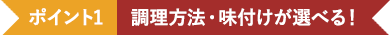 ポイント1 調理方法・味付けが選べる！