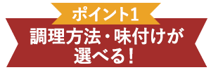 ポイント1 調理方法・味付けが選べる！