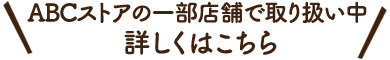 ABCストアの一部店舗で取り扱い中 詳しくはこちら